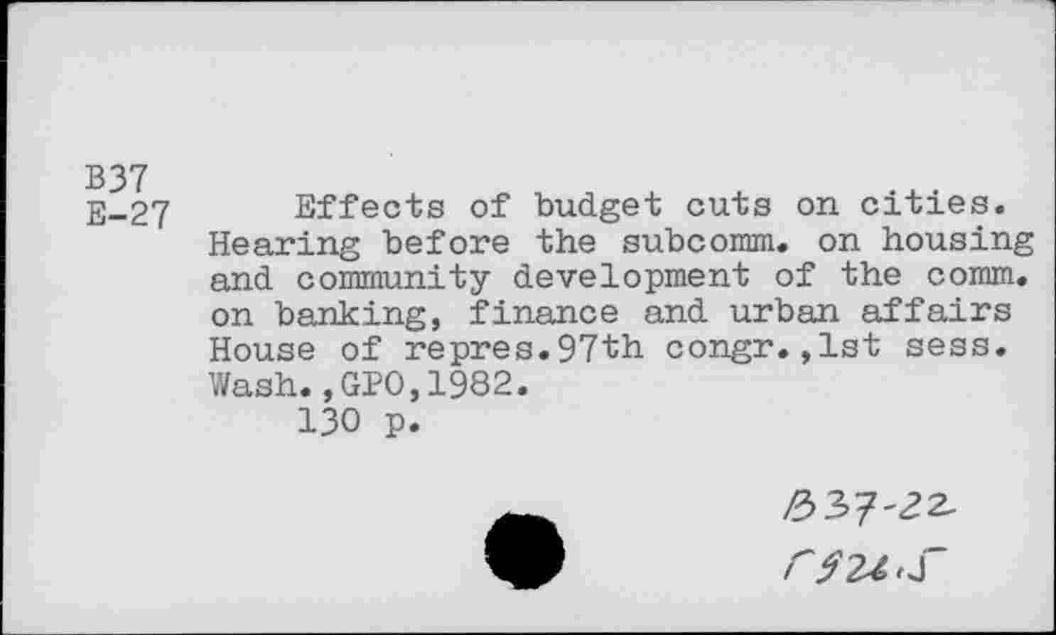 ﻿B37 E-27
Effects of budget cuts on cities.
Hearing before the subcomm, on housing and community development of the comm, on banking, finance and urban affairs House of repres.97th congr.,1st sess. Wash.,GPO,1982.
130 p.
337'^2-